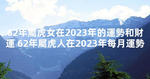 62年屬虎女在2023年的運勢和財運 62年屬虎人在2023年每月運勢